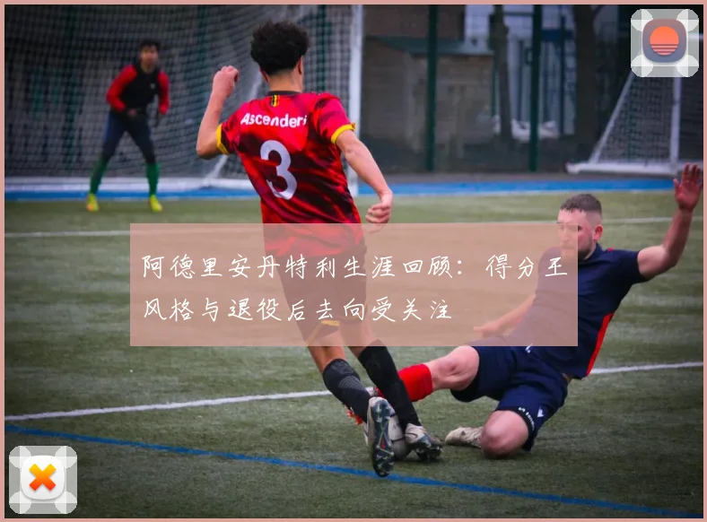 阿德里安丹特利生涯回顾：得分王风格与退役后去向受关注