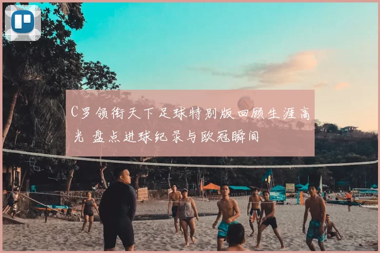 C罗领衔天下足球特别版回顾生涯高光 盘点进球纪录与欧冠瞬间