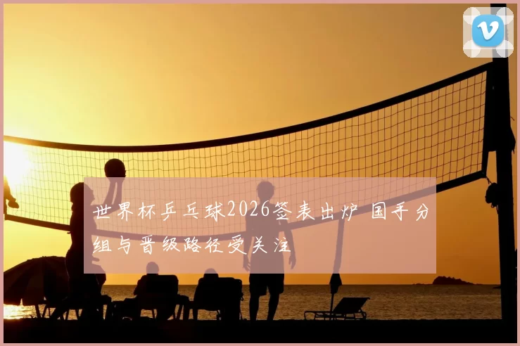 世界杯乒乓球2026签表出炉 国手分组与晋级路径受关注