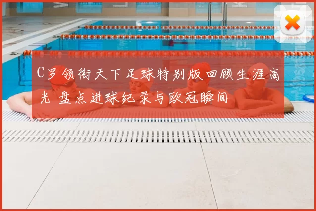 C罗领衔天下足球特别版回顾生涯高光 盘点进球纪录与欧冠瞬间