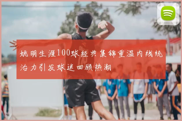 姚明生涯100球经典集锦重温内线统治力引发球迷回顾热潮