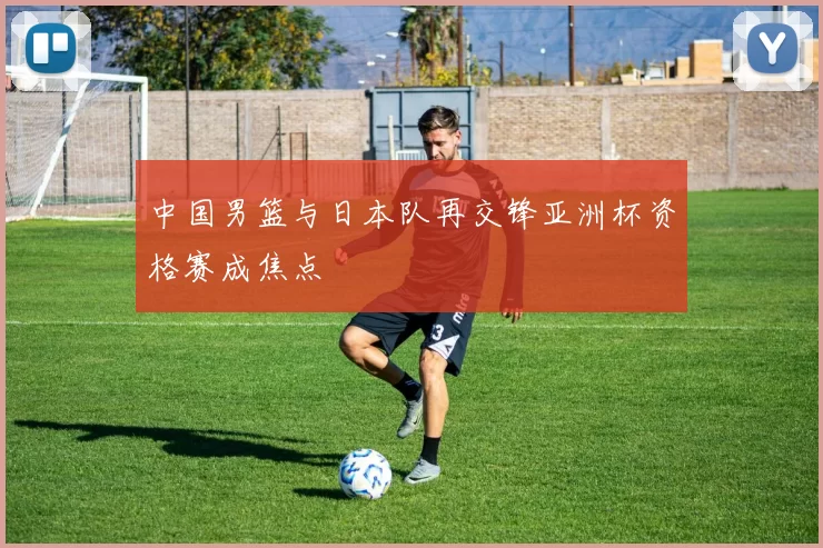 中国男篮与日本队再交锋亚洲杯资格赛成焦点