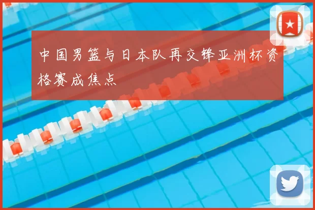 中国男篮与日本队再交锋亚洲杯资格赛成焦点