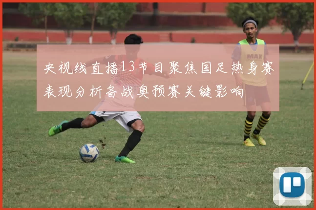 央视线直播13节目聚焦国足热身赛表现分析备战奥预赛关键影响