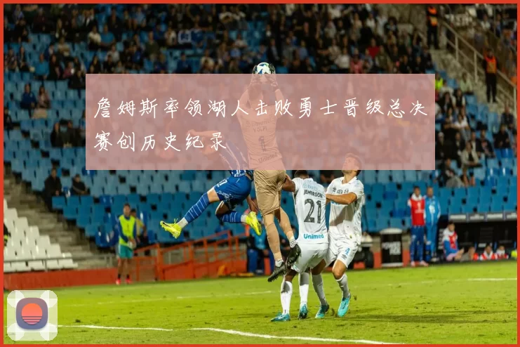 詹姆斯率领湖人击败勇士晋级总决赛创历史纪录