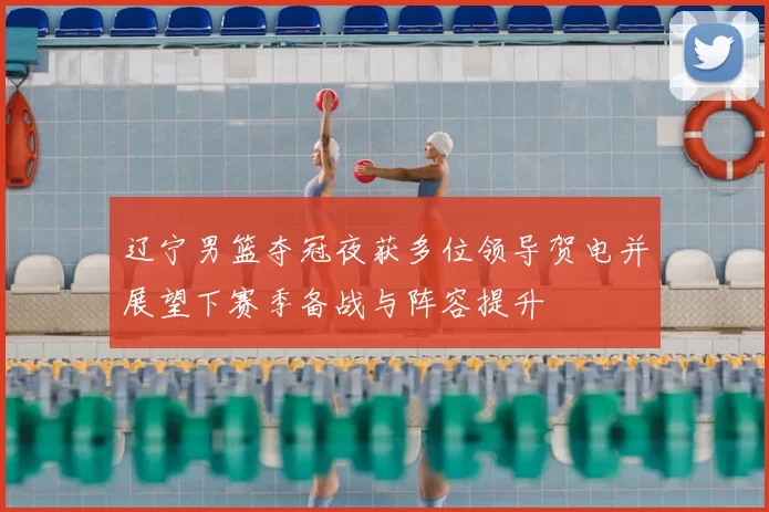 辽宁男篮夺冠夜获多位领导贺电并展望下赛季备战与阵容提升