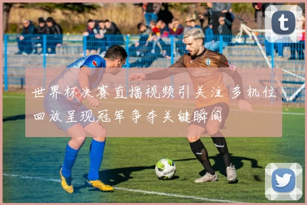 世界杯决赛直播视频引关注 多机位回放呈现冠军争夺关键瞬间