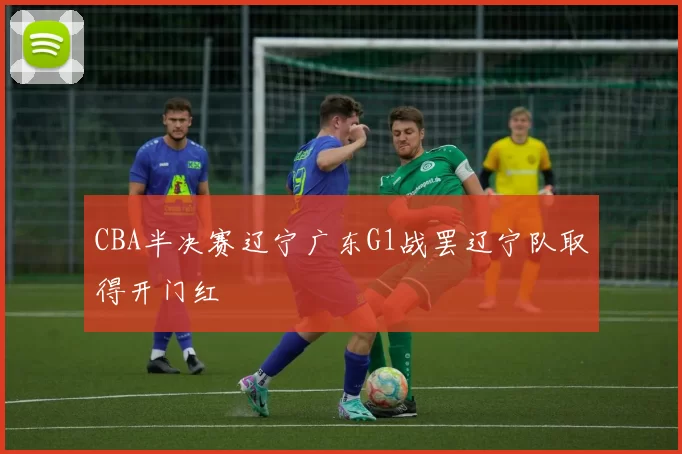 CBA半决赛辽宁广东G1战罢辽宁队取得开门红