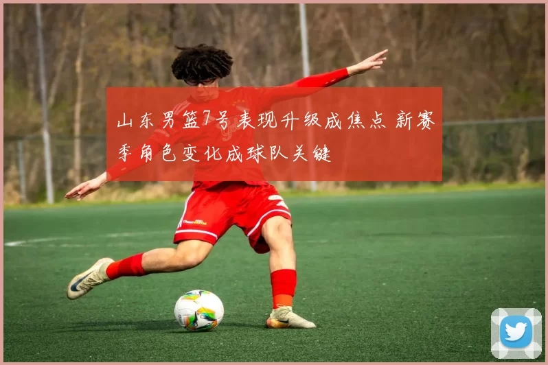 山东男篮7号表现升级成焦点 新赛季角色变化成球队关键