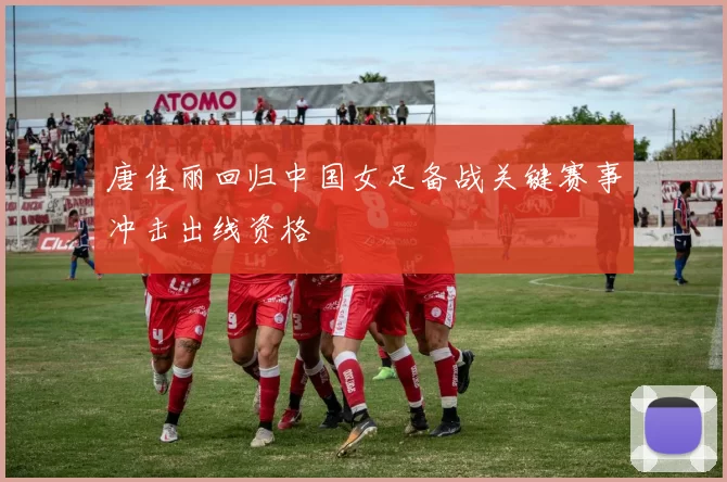 唐佳丽回归中国女足备战关键赛事冲击出线资格