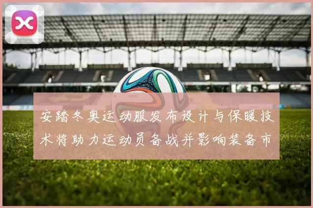 安踏冬奥运动服发布设计与保暖技术将助力运动员备战并影响装备市场需求