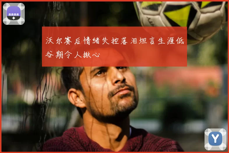 沃尔赛后情绪失控落泪坦言生涯低谷期令人揪心