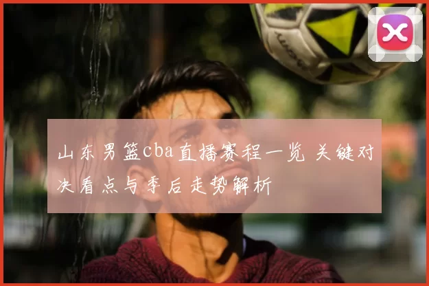 山东男篮cba直播赛程一览 关键对决看点与季后走势解析