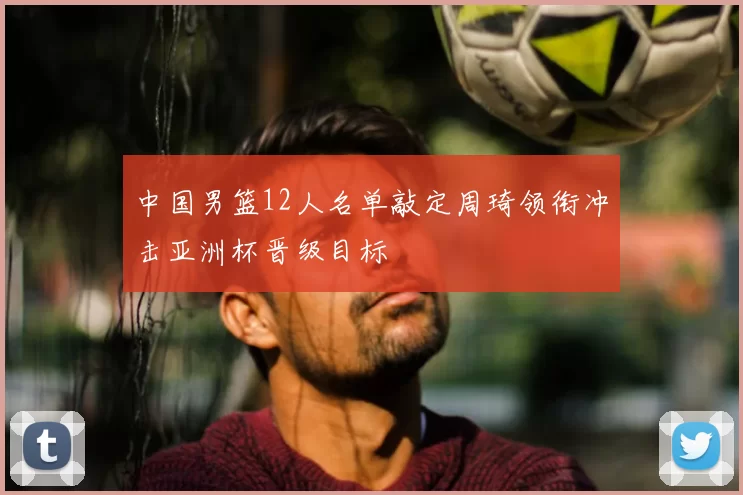 中国男篮12人名单敲定周琦领衔冲击亚洲杯晋级目标