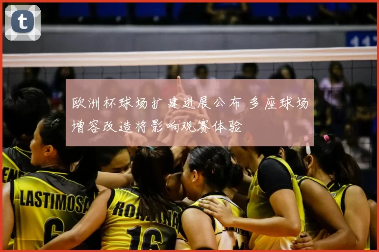 欧洲杯球场扩建进展公布 多座球场增容改造将影响观赛体验
