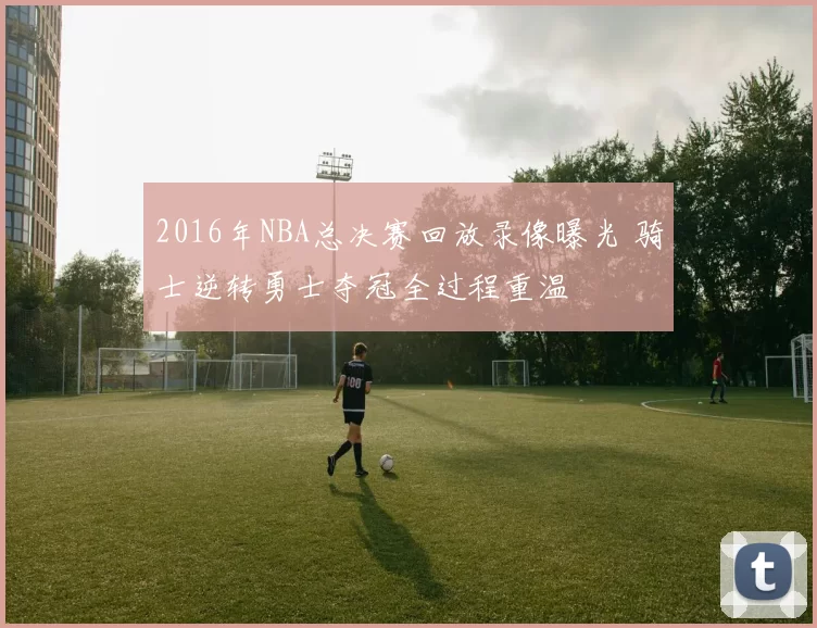 2016年NBA总决赛回放录像曝光 骑士逆转勇士夺冠全过程重温