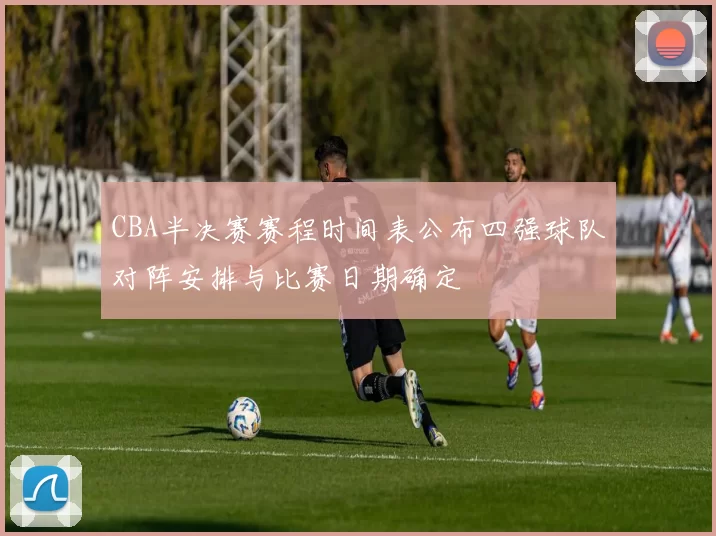 CBA半决赛赛程时间表公布四强球队对阵安排与比赛日期确定