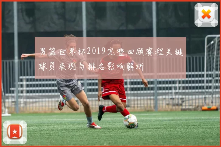 男篮世界杯2019完整回顾赛程关键球员表现与排名影响解析