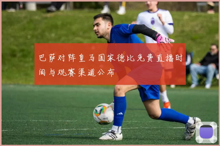 巴萨对阵皇马国家德比免费直播时间与观赛渠道公布