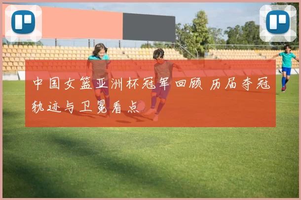 中国女篮亚洲杯冠军回顾 历届夺冠轨迹与卫冕看点