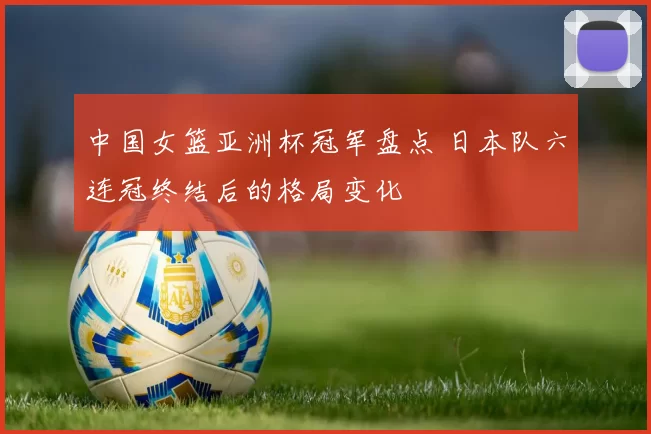 中国女篮亚洲杯冠军盘点 日本队六连冠终结后的格局变化