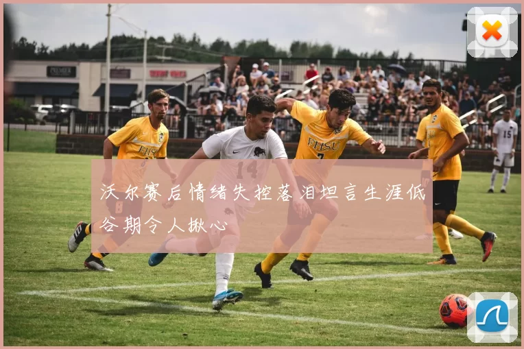 沃尔赛后情绪失控落泪坦言生涯低谷期令人揪心