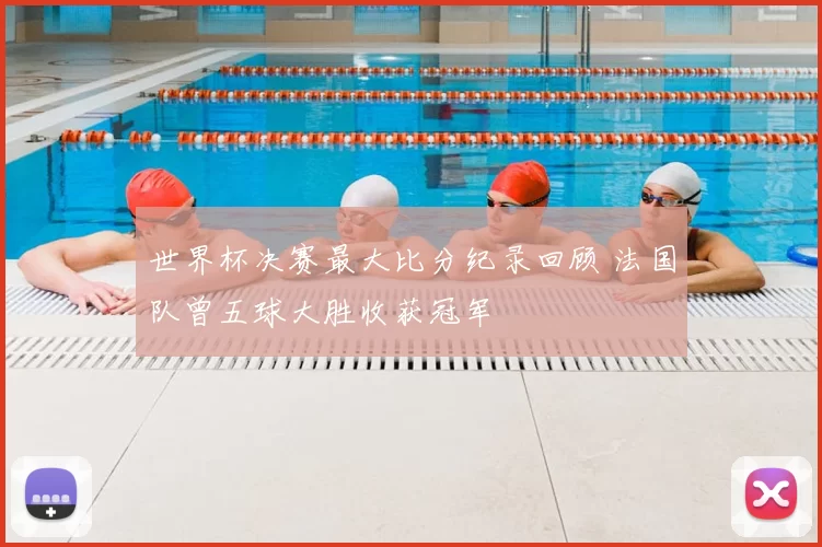 世界杯决赛最大比分纪录回顾 法国队曾五球大胜收获冠军