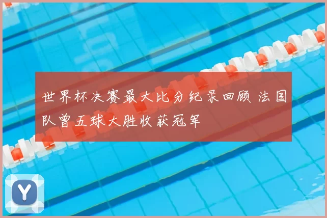 世界杯决赛最大比分纪录回顾 法国队曾五球大胜收获冠军