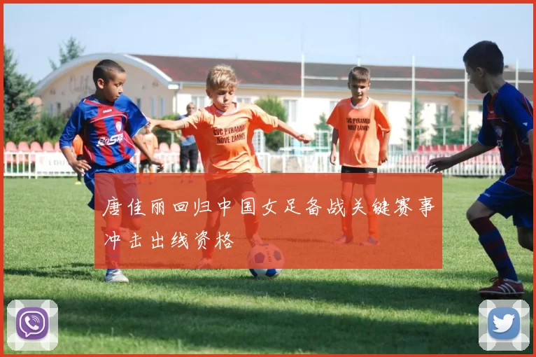 唐佳丽回归中国女足备战关键赛事冲击出线资格