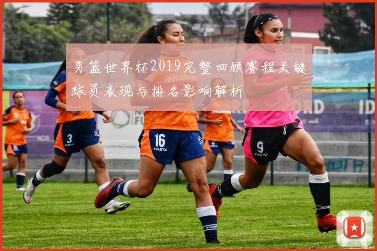 男篮世界杯2019完整回顾赛程关键球员表现与排名影响解析