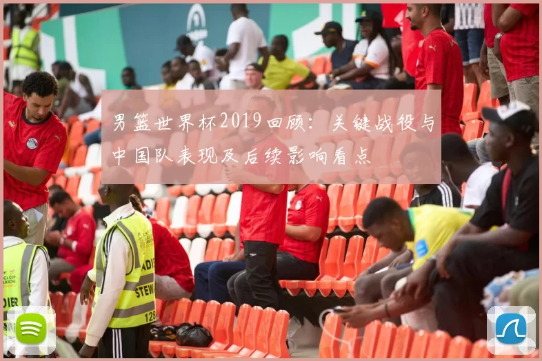 男篮世界杯2019回顾：关键战役与中国队表现及后续影响看点