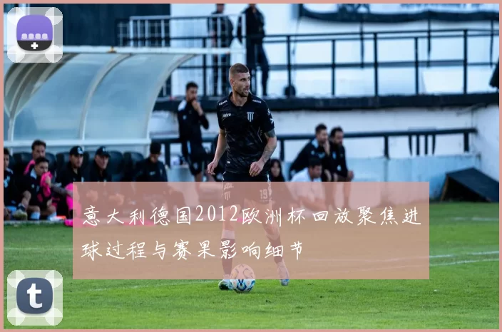 意大利德国2012欧洲杯回放聚焦进球过程与赛果影响细节