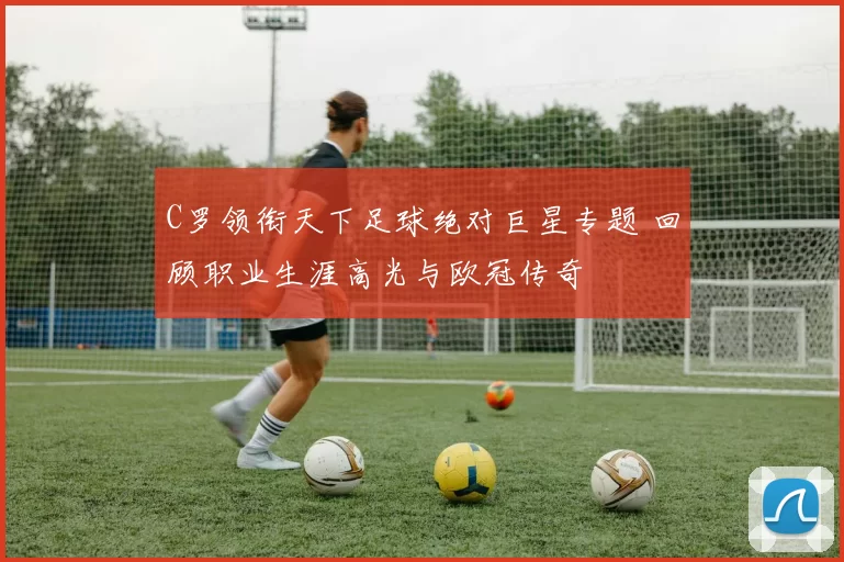 C罗领衔天下足球绝对巨星专题 回顾职业生涯高光与欧冠传奇