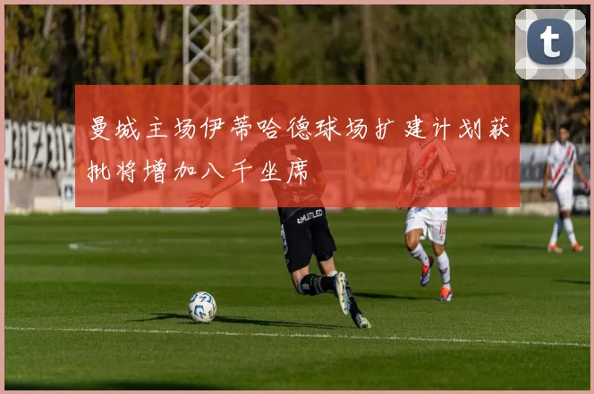 曼城主场伊蒂哈德球场扩建计划获批将增加八千坐席